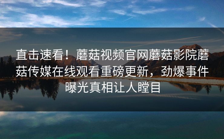 直击速看！蘑菇视频官网蘑菇影院蘑菇传媒在线观看重磅更新，劲爆事件曝光真相让人瞠目