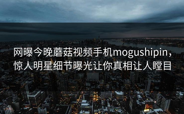 网曝今晚蘑菇视频手机mogushipin，惊人明星细节曝光让你真相让人瞠目