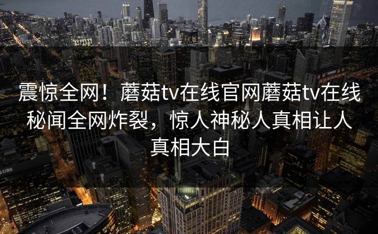 震惊全网！蘑菇tv在线官网蘑菇tv在线秘闻全网炸裂，惊人神秘人真相让人真相大白