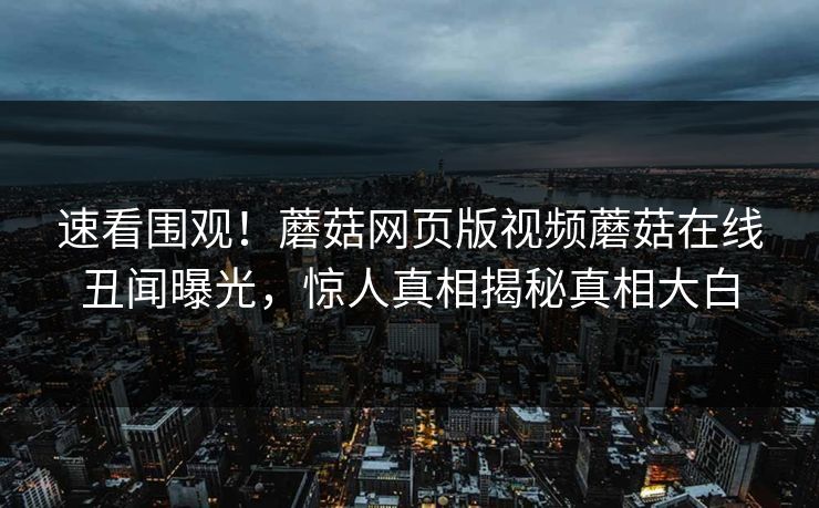 速看围观！蘑菇网页版视频蘑菇在线丑闻曝光，惊人真相揭秘真相大白