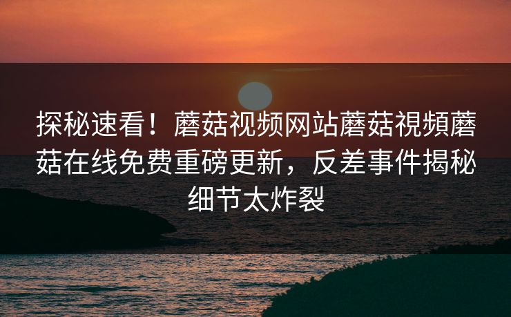 探秘速看！蘑菇视频网站蘑菇視頻蘑菇在线免费重磅更新，反差事件揭秘细节太炸裂