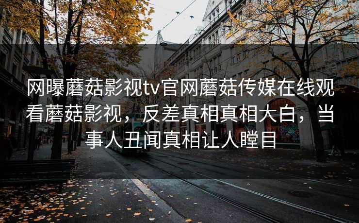 网曝蘑菇影视tv官网蘑菇传媒在线观看蘑菇影视，反差真相真相大白，当事人丑闻真相让人瞠目