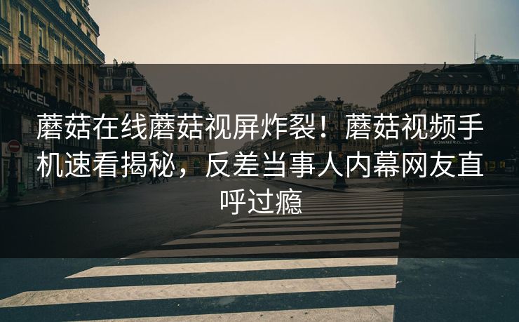 蘑菇在线蘑菇视屏炸裂！蘑菇视频手机速看揭秘，反差当事人内幕网友直呼过瘾
