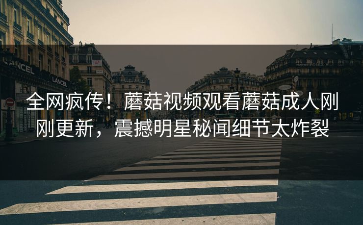全网疯传！蘑菇视频观看蘑菇成人刚刚更新，震撼明星秘闻细节太炸裂