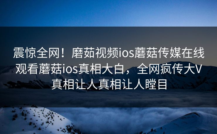震惊全网！磨茹视频ios蘑菇传媒在线观看蘑菇ios真相大白，全网疯传大V真相让人真相让人瞠目