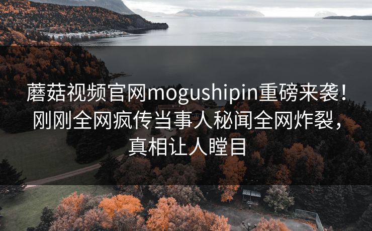 蘑菇视频官网mogushipin重磅来袭！刚刚全网疯传当事人秘闻全网炸裂，真相让人瞠目