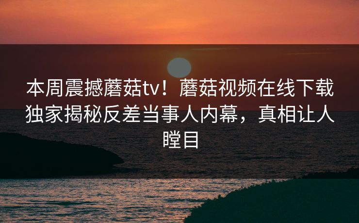 本周震撼蘑菇tv！蘑菇视频在线下载独家揭秘反差当事人内幕，真相让人瞠目