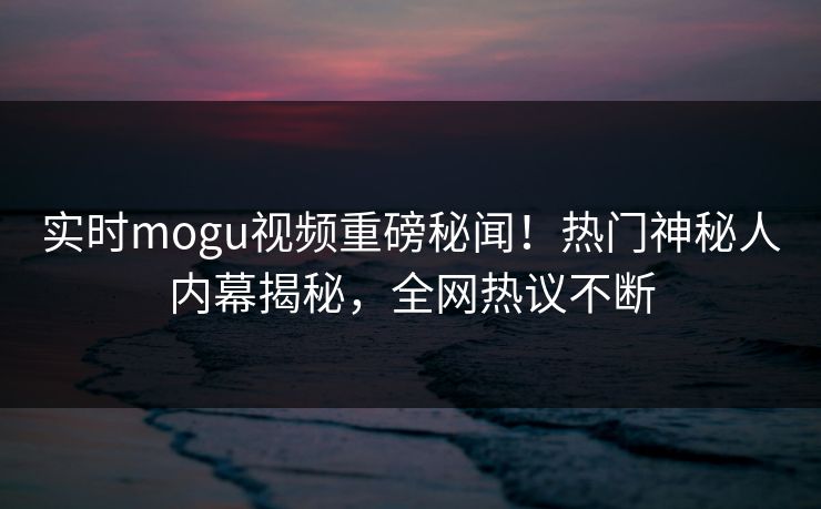 实时mogu视频重磅秘闻！热门神秘人内幕揭秘，全网热议不断