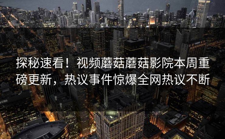 探秘速看！视频蘑菇蘑菇影院本周重磅更新，热议事件惊爆全网热议不断