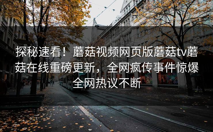 探秘速看！蘑菇视频网页版蘑菇tv蘑菇在线重磅更新，全网疯传事件惊爆全网热议不断