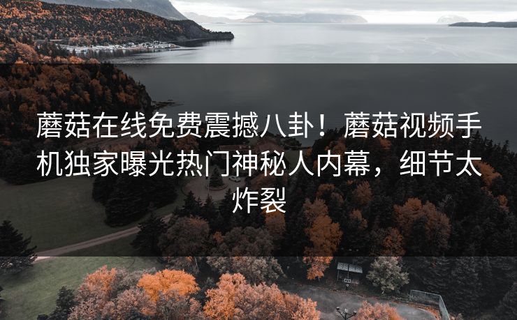 蘑菇在线免费震撼八卦！蘑菇视频手机独家曝光热门神秘人内幕，细节太炸裂