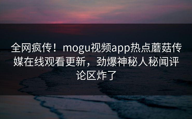 全网疯传！mogu视频app热点蘑菇传媒在线观看更新，劲爆神秘人秘闻评论区炸了