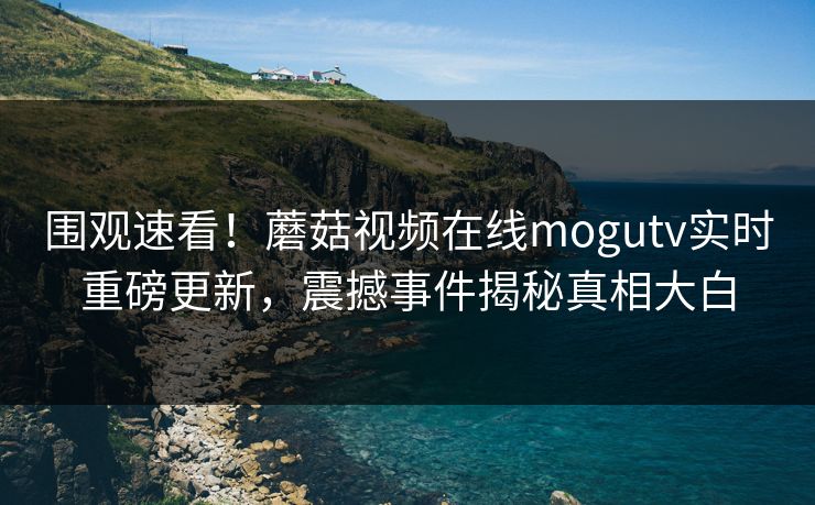 围观速看！蘑菇视频在线mogutv实时重磅更新，震撼事件揭秘真相大白