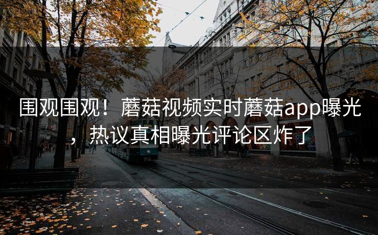 围观围观！蘑菇视频实时蘑菇app曝光，热议真相曝光评论区炸了