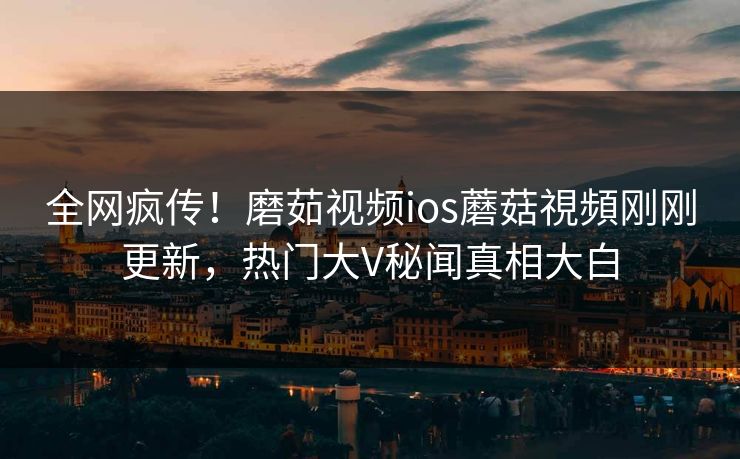 全网疯传！磨茹视频ios蘑菇視頻刚刚更新，热门大V秘闻真相大白