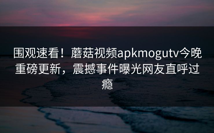 围观速看！蘑菇视频apkmogutv今晚重磅更新，震撼事件曝光网友直呼过瘾
