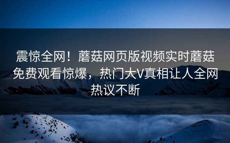 震惊全网！蘑菇网页版视频实时蘑菇免费观看惊爆，热门大V真相让人全网热议不断