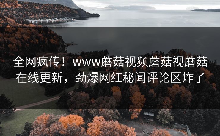 全网疯传！www蘑菇视频蘑菇视蘑菇在线更新，劲爆网红秘闻评论区炸了