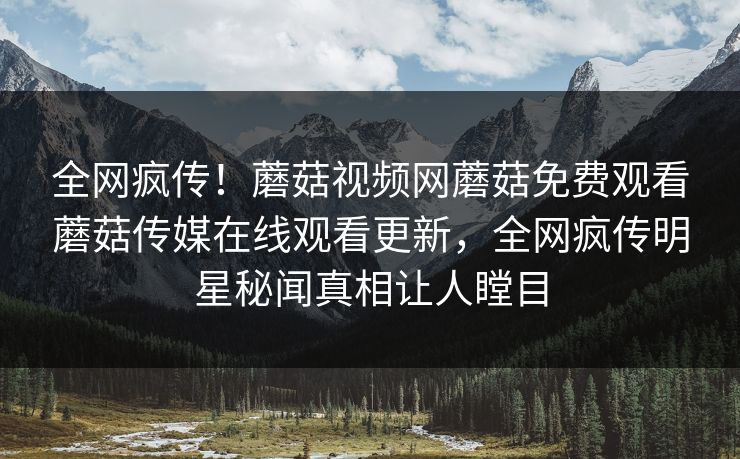 全网疯传！蘑菇视频网蘑菇免费观看蘑菇传媒在线观看更新，全网疯传明星秘闻真相让人瞠目