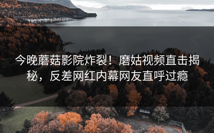 今晚蘑菇影院炸裂！磨姑视频直击揭秘，反差网红内幕网友直呼过瘾