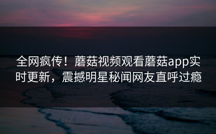 全网疯传！蘑菇视频观看蘑菇app实时更新，震撼明星秘闻网友直呼过瘾