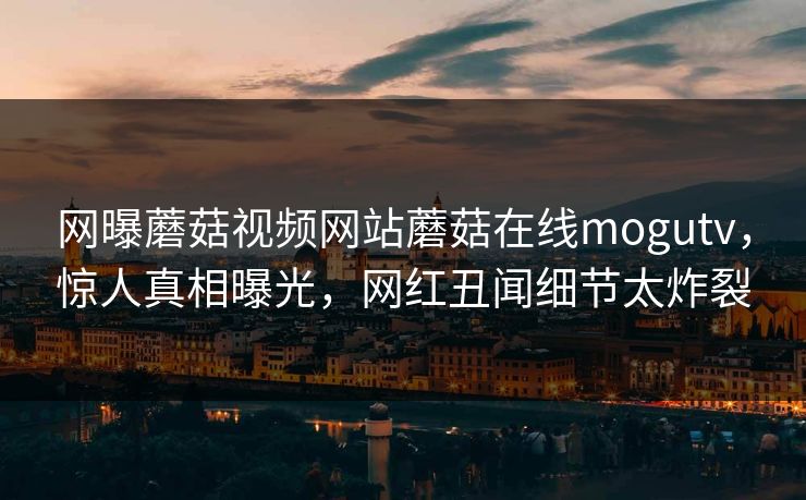 网曝蘑菇视频网站蘑菇在线mogutv，惊人真相曝光，网红丑闻细节太炸裂