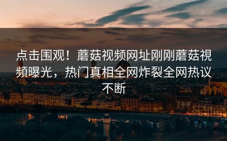 点击围观！蘑菇视频网址刚刚蘑菇視頻曝光，热门真相全网炸裂全网热议不断