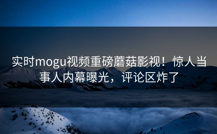 实时mogu视频重磅蘑菇影视！惊人当事人内幕曝光，评论区炸了