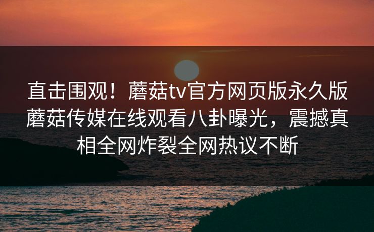 直击围观！蘑菇tv官方网页版永久版蘑菇传媒在线观看八卦曝光，震撼真相全网炸裂全网热议不断