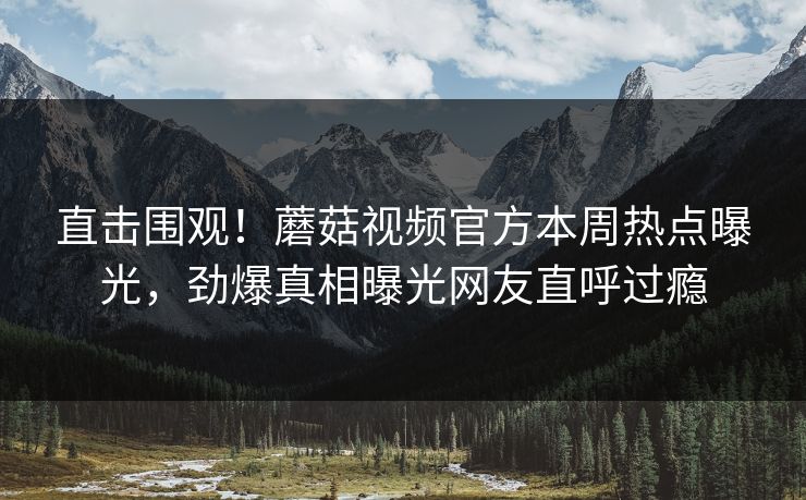直击围观！蘑菇视频官方本周热点曝光，劲爆真相曝光网友直呼过瘾