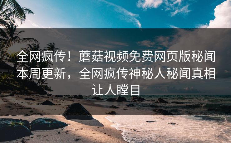 全网疯传！蘑菇视频免费网页版秘闻本周更新，全网疯传神秘人秘闻真相让人瞠目