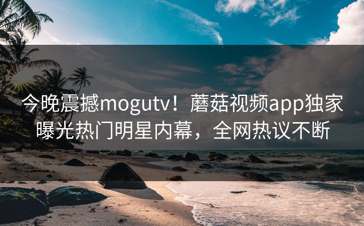 今晚震撼mogutv！蘑菇视频app独家曝光热门明星内幕，全网热议不断