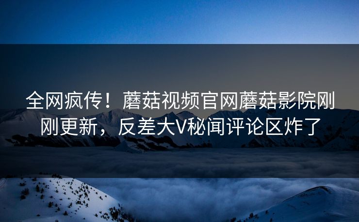 全网疯传！蘑菇视频官网蘑菇影院刚刚更新，反差大V秘闻评论区炸了