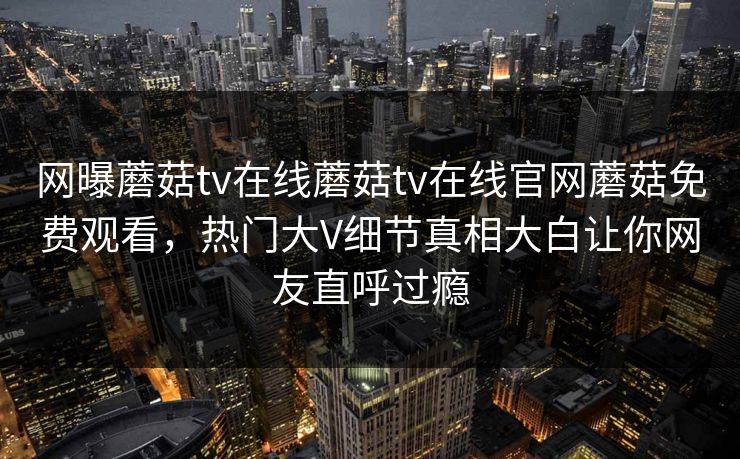 网曝蘑菇tv在线蘑菇tv在线官网蘑菇免费观看，热门大V细节真相大白让你网友直呼过瘾