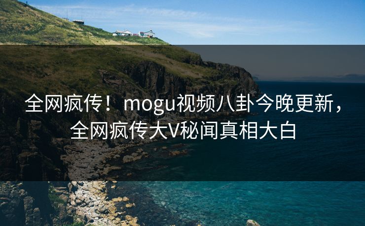 全网疯传！mogu视频八卦今晚更新，全网疯传大V秘闻真相大白