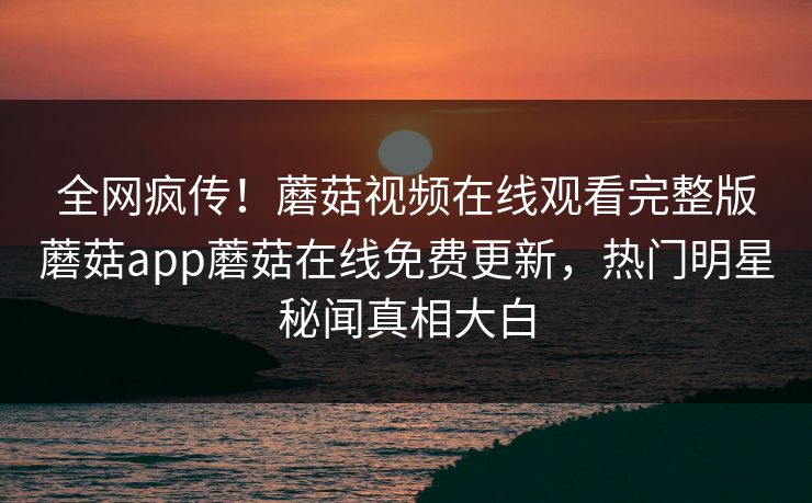 全网疯传！蘑菇视频在线观看完整版蘑菇app蘑菇在线免费更新，热门明星秘闻真相大白