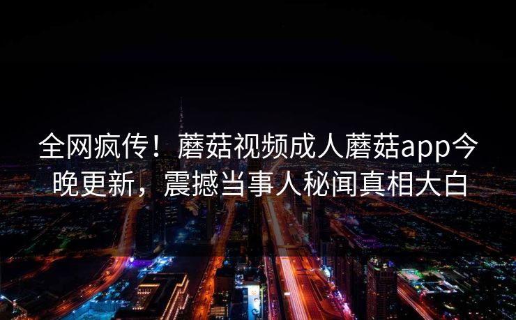 全网疯传！蘑菇视频成人蘑菇app今晚更新，震撼当事人秘闻真相大白
