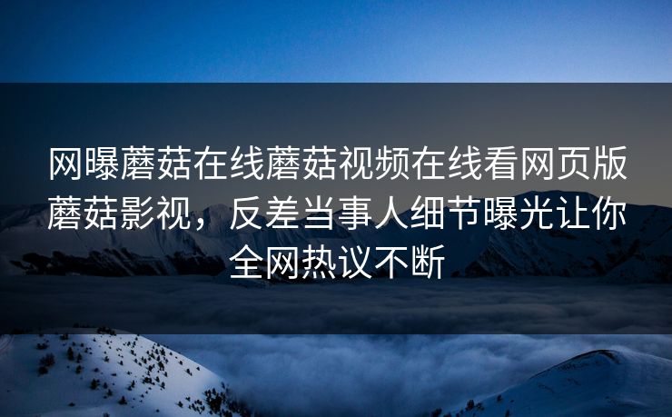 网曝蘑菇在线蘑菇视频在线看网页版蘑菇影视，反差当事人细节曝光让你全网热议不断