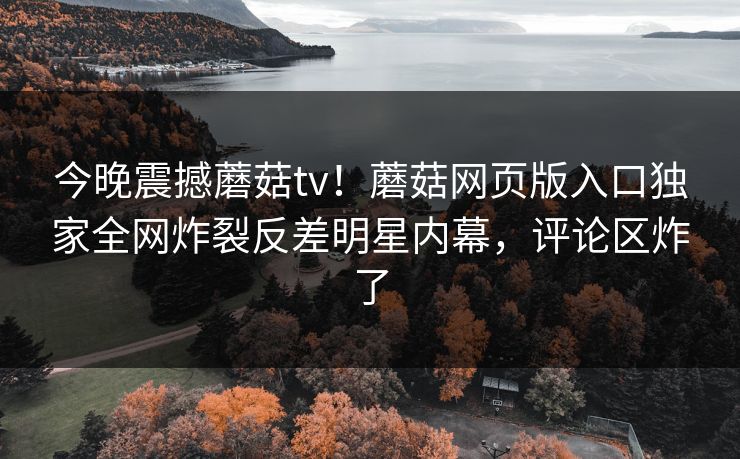 今晚震撼蘑菇tv！蘑菇网页版入口独家全网炸裂反差明星内幕，评论区炸了