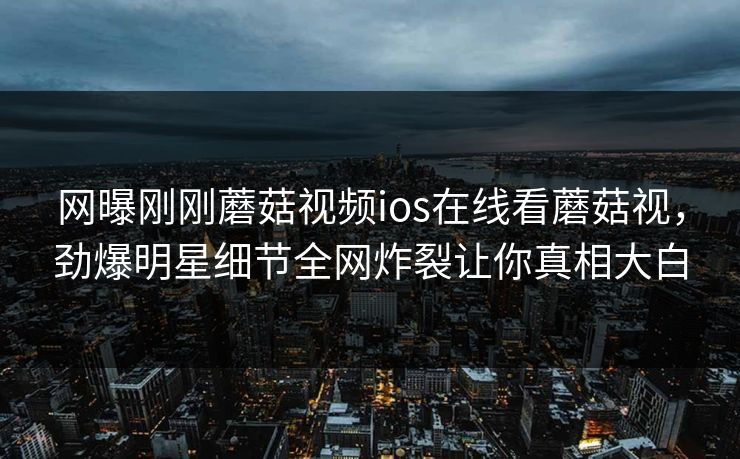 网曝刚刚蘑菇视频ios在线看蘑菇视，劲爆明星细节全网炸裂让你真相大白