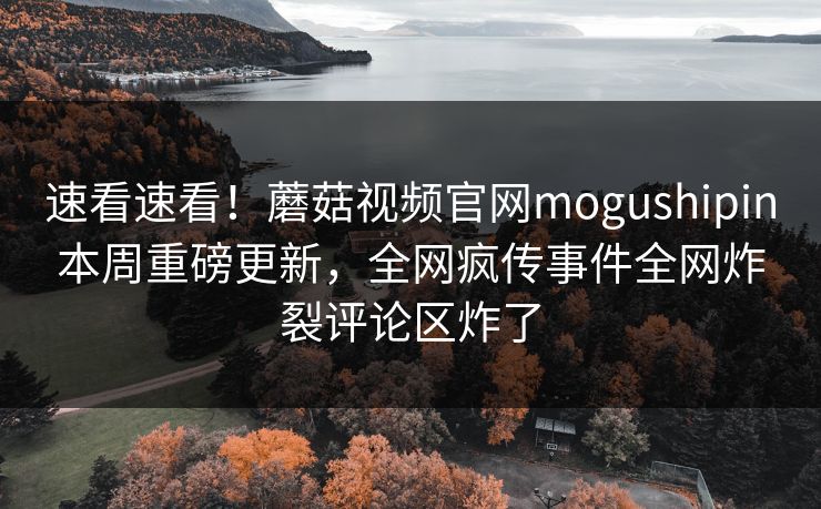 速看速看！蘑菇视频官网mogushipin本周重磅更新，全网疯传事件全网炸裂评论区炸了