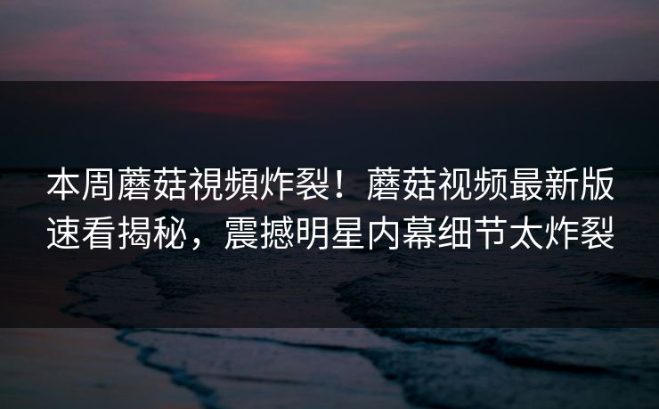 本周蘑菇視頻炸裂！蘑菇视频最新版速看揭秘，震撼明星内幕细节太炸裂
