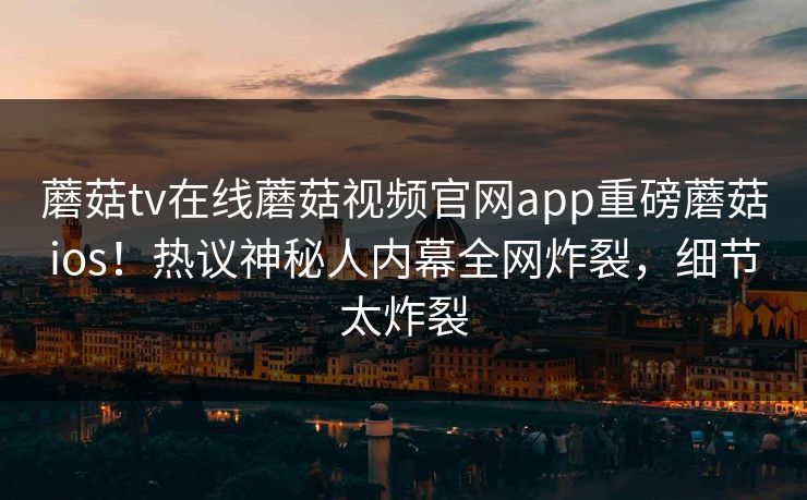 蘑菇tv在线蘑菇视频官网app重磅蘑菇ios！热议神秘人内幕全网炸裂，细节太炸裂