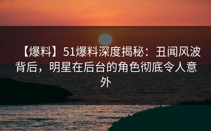 【爆料】51爆料深度揭秘：丑闻风波背后，明星在后台的角色彻底令人意外