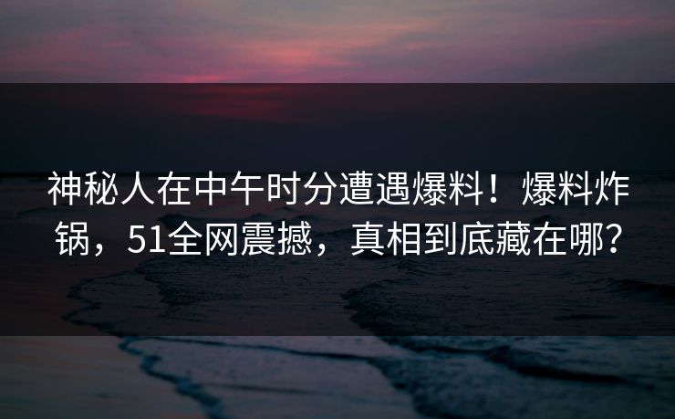 神秘人在中午时分遭遇爆料！爆料炸锅，51全网震撼，真相到底藏在哪？