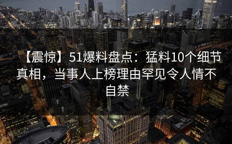 【震惊】51爆料盘点：猛料10个细节真相，当事人上榜理由罕见令人情不自禁