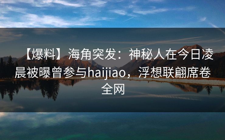 【爆料】海角突发：神秘人在今日凌晨被曝曾参与haijiao，浮想联翩席卷全网