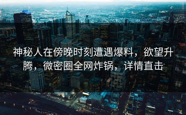 神秘人在傍晚时刻遭遇爆料，欲望升腾，微密圈全网炸锅，详情直击