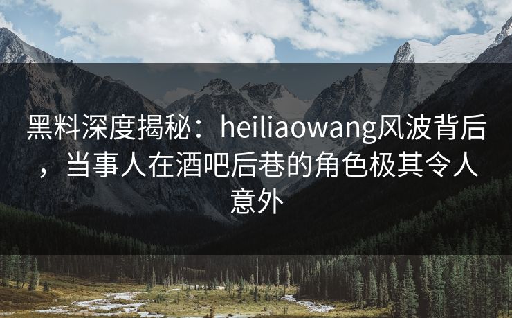 黑料深度揭秘：heiliaowang风波背后，当事人在酒吧后巷的角色极其令人意外