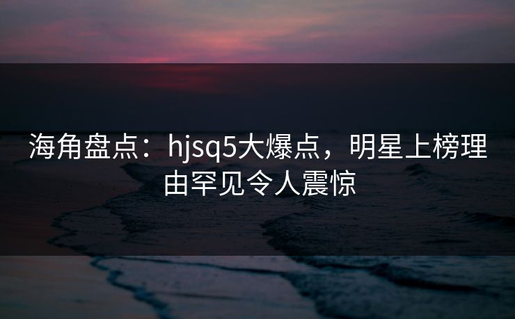 海角盘点：hjsq5大爆点，明星上榜理由罕见令人震惊